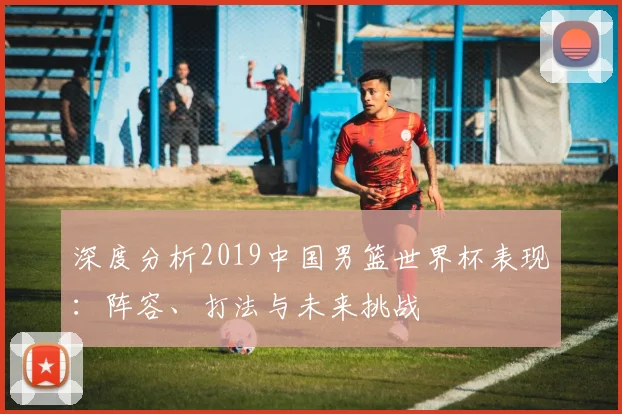 深度分析2019中国男篮世界杯表现：阵容、打法与未来挑战