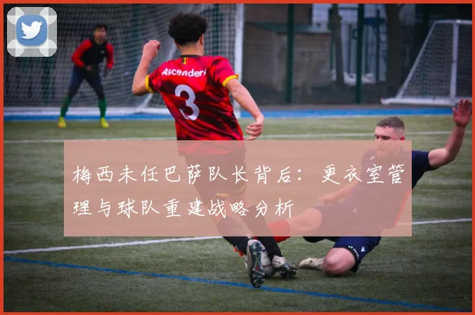 梅西未任巴萨队长背后：更衣室管理与球队重建战略分析