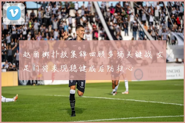 赵丽娜扑救集锦回顾多场关键战 女足门将表现稳健成后防核心