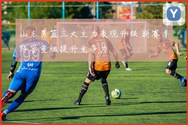 山东男篮三大主力表现升级 新赛季阵容重组提升竞争力