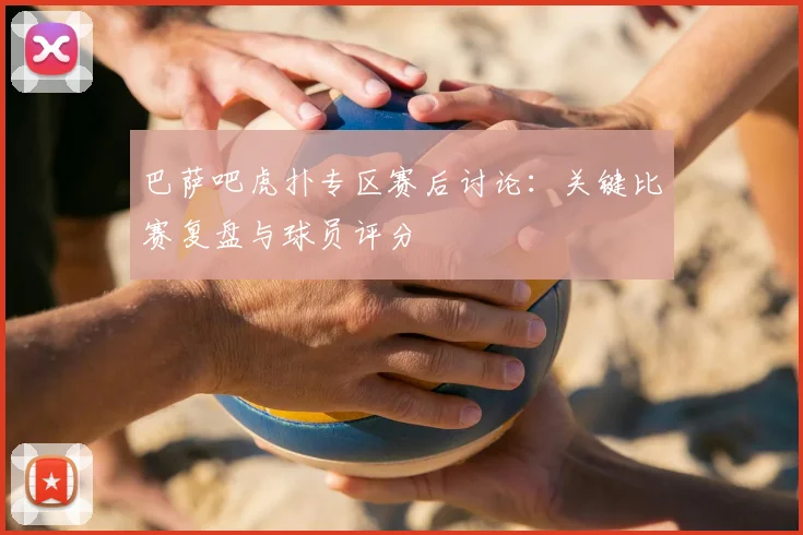 巴萨吧虎扑专区赛后讨论：关键比赛复盘与球员评分