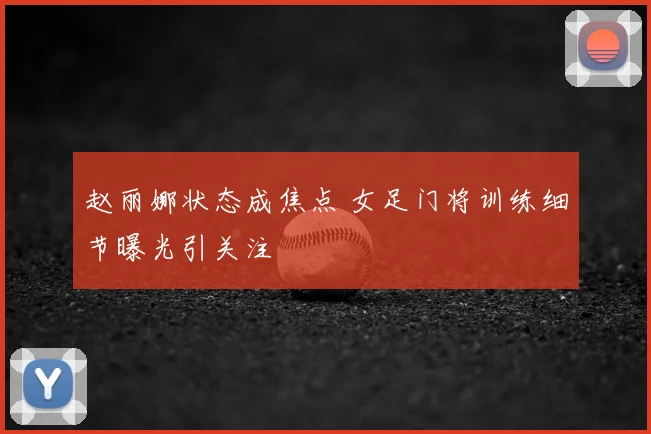 赵丽娜状态成焦点 女足门将训练细节曝光引关注