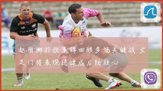 赵丽娜扑救集锦回顾多场关键战 女足门将表现稳健成后防核心