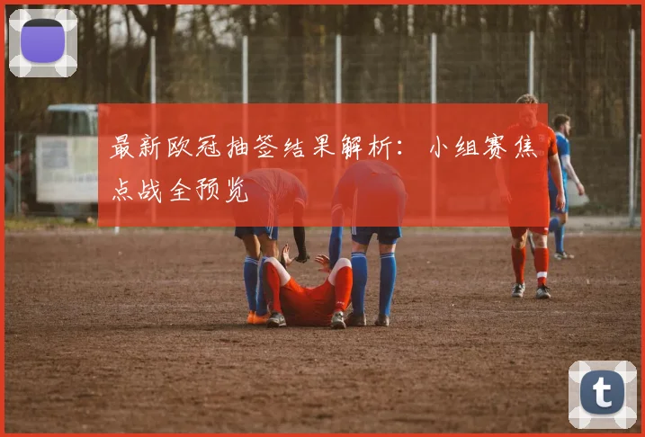 最新欧冠抽签结果解析：小组赛焦点战全预览