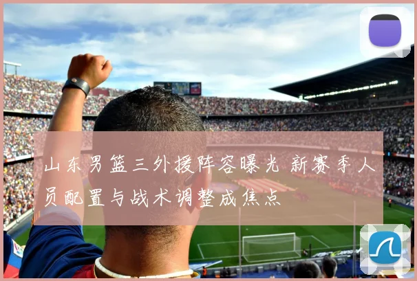 山东男篮三外援阵容曝光 新赛季人员配置与战术调整成焦点