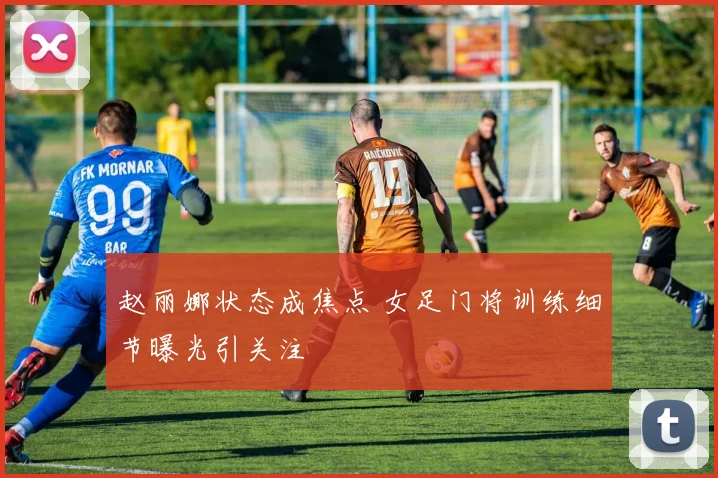 赵丽娜状态成焦点 女足门将训练细节曝光引关注