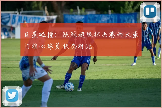 巨星碰撞：欧冠超级杯决赛两大豪门核心球员状态对比