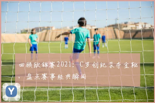 回顾欧锦赛2021:C罗创纪录夺金靴,盘点赛事经典瞬间