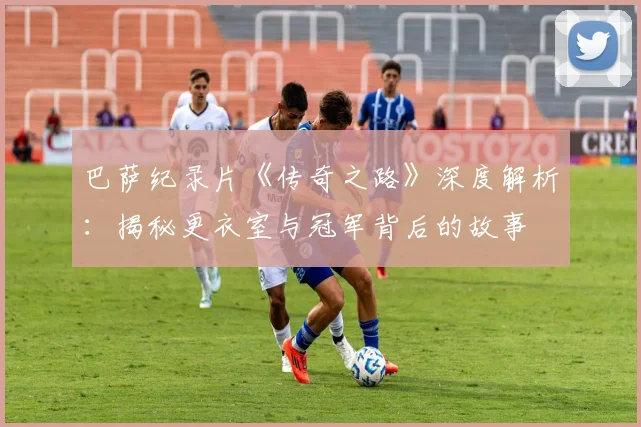 巴萨纪录片《传奇之路》深度解析：揭秘更衣室与冠军背后的故事