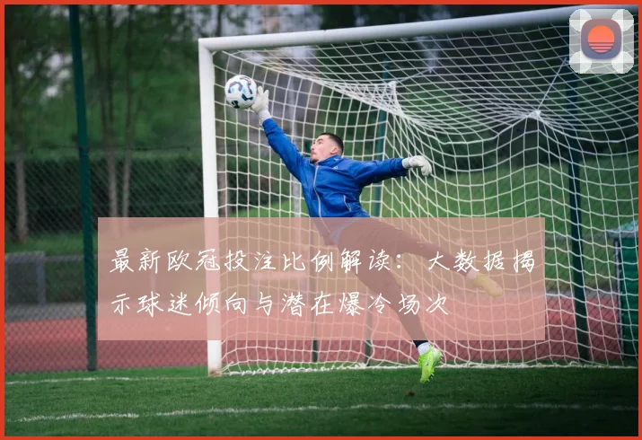 最新欧冠投注比例解读：大数据揭示球迷倾向与潜在爆冷场次