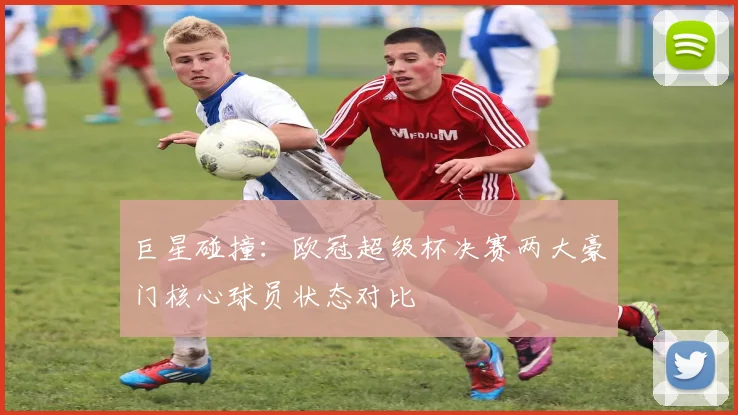 巨星碰撞：欧冠超级杯决赛两大豪门核心球员状态对比