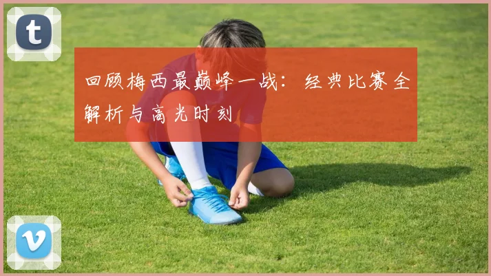 回顾梅西最巅峰一战：经典比赛全解析与高光时刻