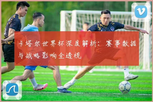 卡塔尔世界杯深度解析：赛事数据与战略影响全透视