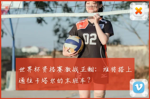 世界杯资格赛激战正酣：谁将搭上通往卡塔尔的末班车？