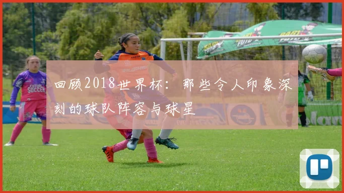 回顾2018世界杯：那些令人印象深刻的球队阵容与球星