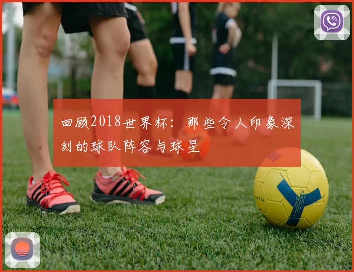 回顾2018世界杯:那些令人印象深刻的球队阵容与球星