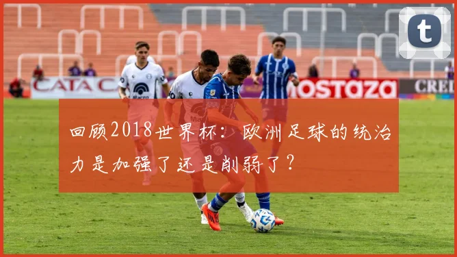 回顾2018世界杯:欧洲足球的统治力是加强了还是削弱了?