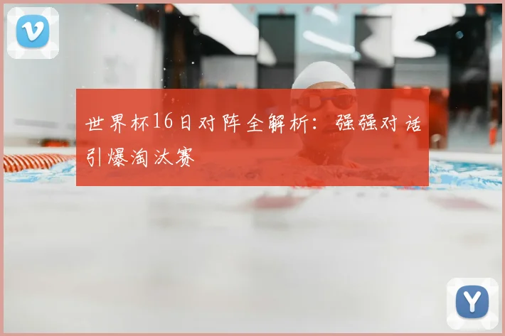 世界杯16日对阵全解析：强强对话引爆淘汰赛