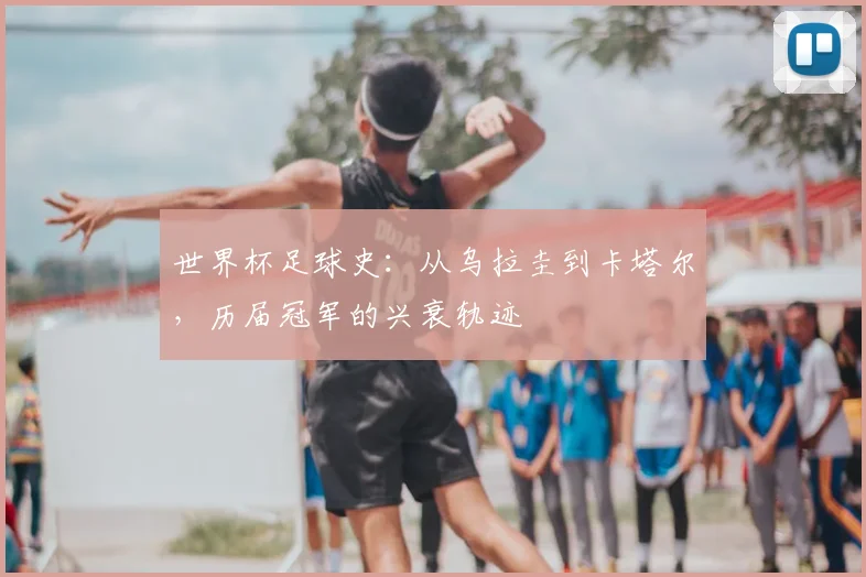 世界杯足球史:从乌拉圭到卡塔尔,历届冠军的兴衰轨迹